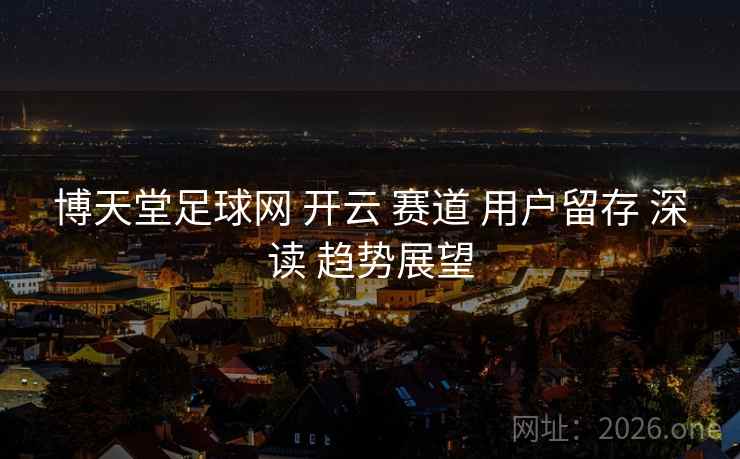 博天堂足球网 开云 赛道 用户留存 深读 趋势展望