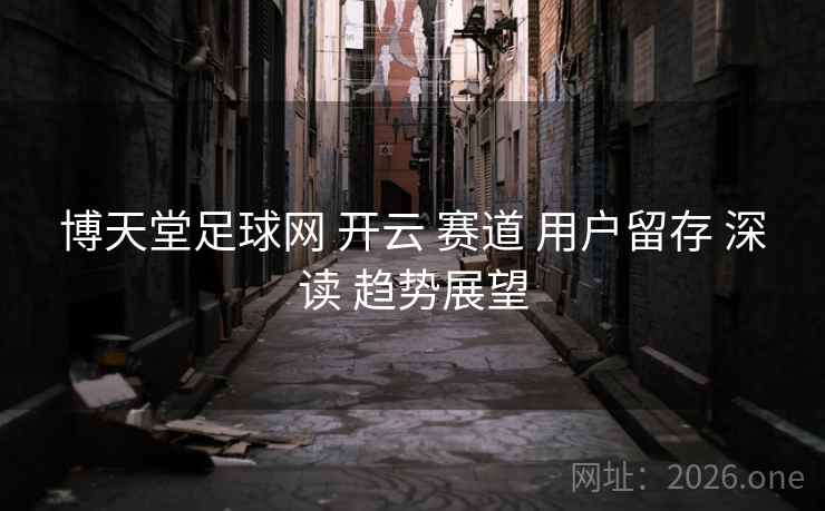博天堂足球网 开云 赛道 用户留存 深读 趋势展望