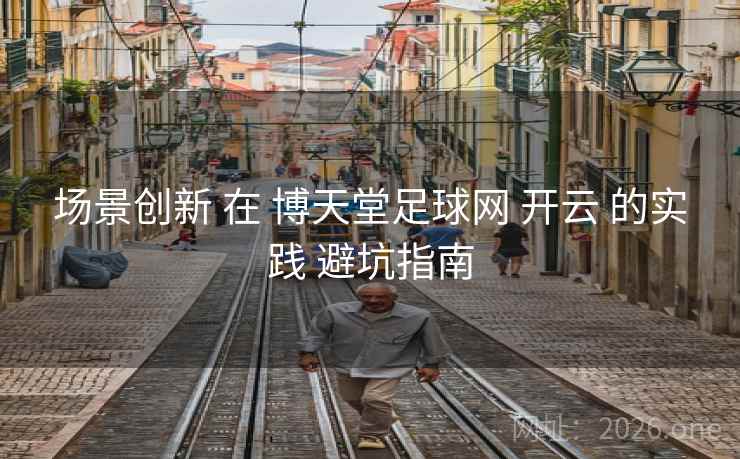 场景创新 在 博天堂足球网 开云 的实践 避坑指南