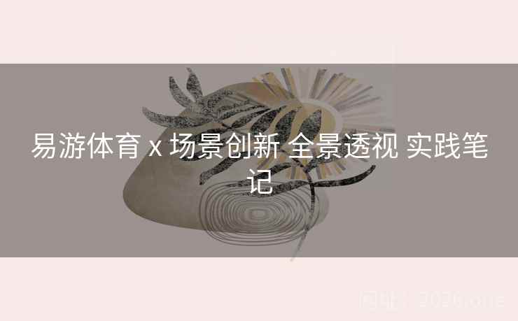 易游体育 x 场景创新 全景透视 实践笔记