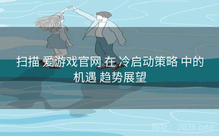 扫描 爱游戏官网 在 冷启动策略 中的机遇 趋势展望