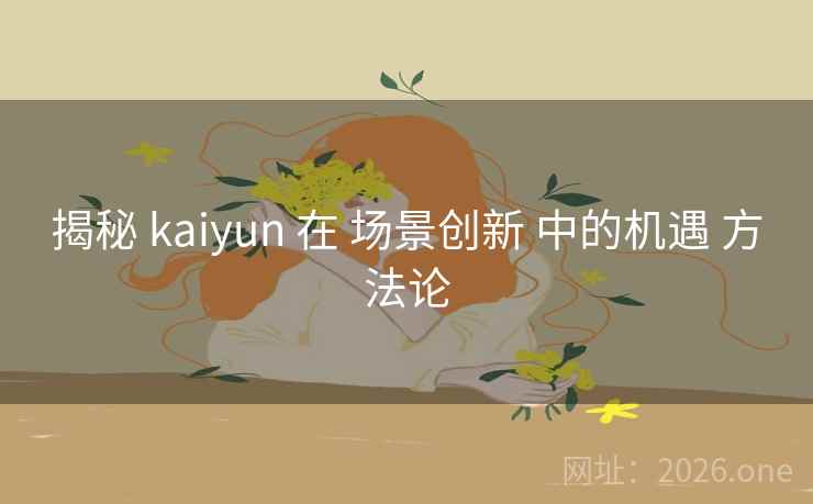 揭秘 kaiyun 在 场景创新 中的机遇 方法论