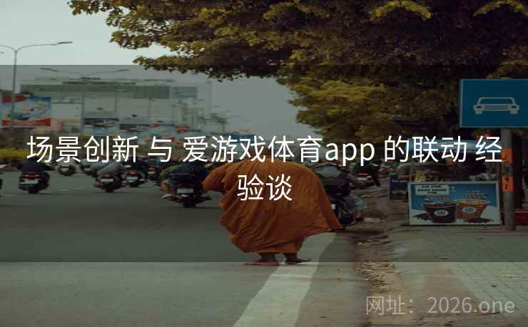 场景创新 与 爱游戏体育app 的联动 经验谈